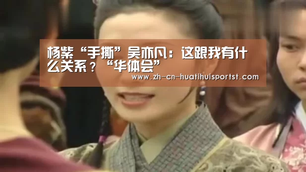 杨紫“手撕”吴亦凡:这跟我有什么关系?“华体会”(图3) 华体会网站